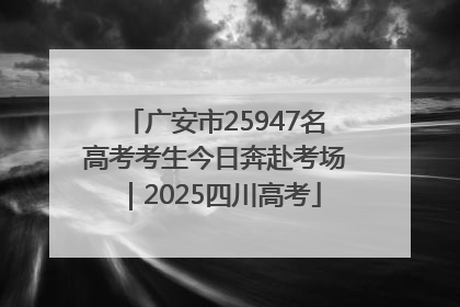 广安市25947名高考考生今日奔赴考场｜2025四川高考