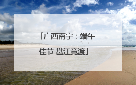 广西南宁：端午佳节 邕江竞渡