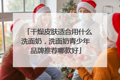 干燥皮肤适合用什么洗面奶，洗面奶青少年品牌推荐哪款好