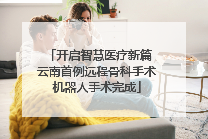 开启智慧医疗新篇 云南首例远程骨科手术机器人手术完成