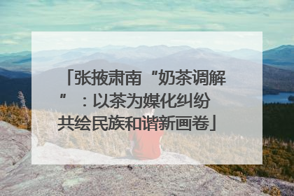 张掖肃南“奶茶调解”：以茶为媒化纠纷 共绘民族和谐新画卷