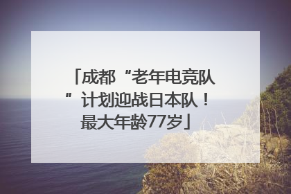 成都“老年电竞队”计划迎战日本队！最大年龄77岁