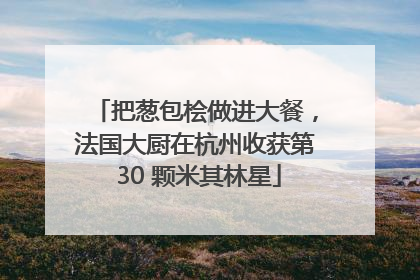 把葱包桧做进大餐，法国大厨在杭州收获第 30 颗米其林星