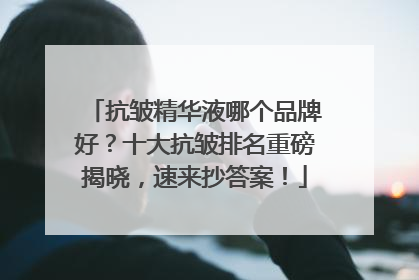 抗皱精华液哪个品牌好？十大抗皱排名重磅揭晓，速来抄答案！