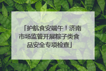 护航食安端午！济南市场监管开展粽子类食品安全专项检查