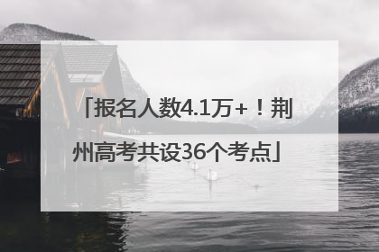 报名人数4.1万+！荆州高考共设36个考点