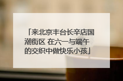 来北京丰台长辛店国潮街区 在六一与端午的交织中做快乐小孩