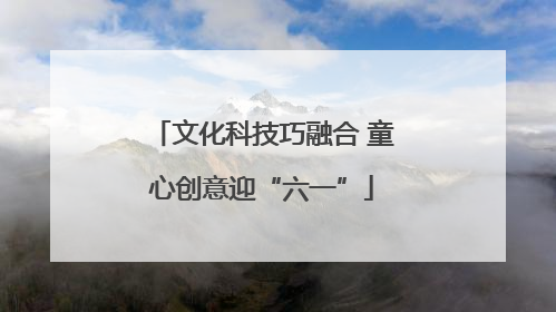 文化科技巧融合 童心创意迎“六一”