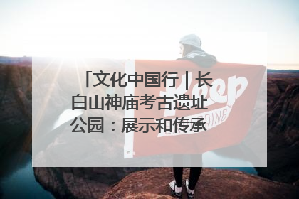 文化中国行｜长白山神庙考古遗址公园：展示和传承多民族文化交融