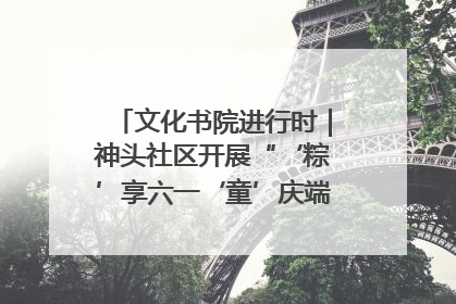 文化书院进行时｜神头社区开展“‘粽’享六一‘童’庆端午”主题系列活动