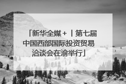 新华全媒＋丨第七届中国西部国际投资贸易洽谈会在渝举行