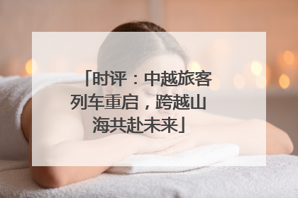 时评：中越旅客列车重启，跨越山海共赴未来
