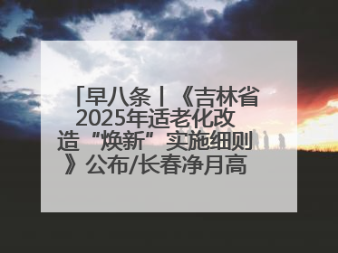 早八条丨《吉林省2025年适老化改造“焕新”实施细则》公布/长春净月高新区将发放200万元汽车消费券！