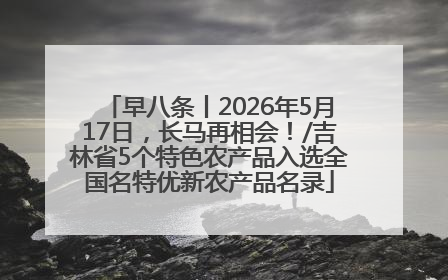 早八条丨2026年5月17日，长马再相会！/吉林省5个特色农产品入选全国名特优新农产品名录