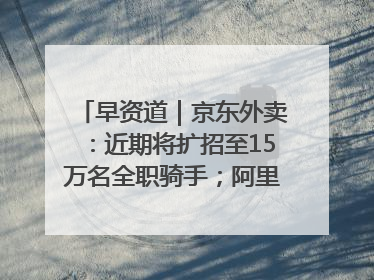 早资道｜京东外卖：近期将扩招至15万名全职骑手；阿里云发布通义灵码AI IDE