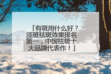 有斑用什么好？淡斑祛斑效果排名第一，中国祛斑十大品牌代表作！