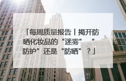 每周质量报告丨揭开防晒化妆品的“迷雾” “防护”还是“防晒”？