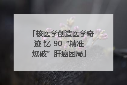 核医学创造医学奇迹 钇-90“精准爆破”肝癌困局