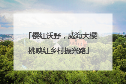 樱红沃野，威海大樱桃映红乡村振兴路