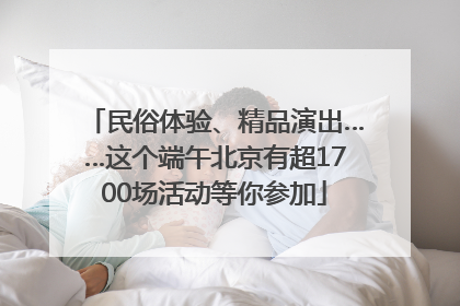 民俗体验、精品演出……这个端午北京有超1700场活动等你参加
