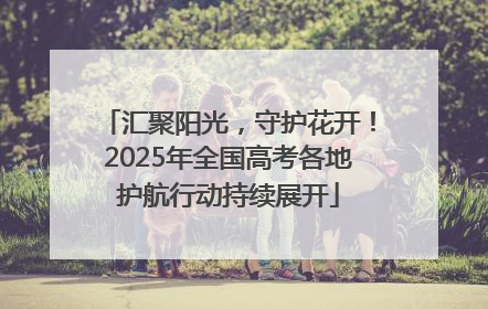汇聚阳光，守护花开！2025年全国高考各地护航行动持续展开