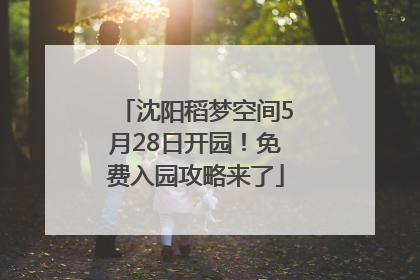 沈阳稻梦空间5月28日开园！免费入园攻略来了