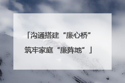 沟通搭建“廉心桥” 筑牢家庭“廉阵地”