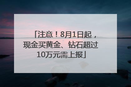 注意！8月1日起，现金买黄金、钻石超过10万元需上报