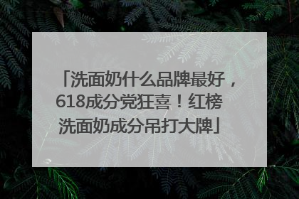 洗面奶什么品牌最好，618成分党狂喜！红榜洗面奶成分吊打大牌