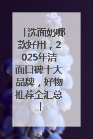 洗面奶哪款好用，2025年洁面口碑十大品牌，好物推荐全汇总