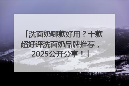 洗面奶哪款好用？十款超好评洗面奶品牌推荐，2025公开分享！
