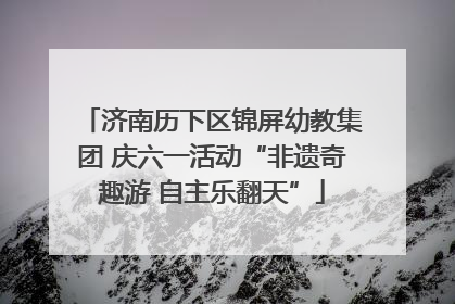 济南历下区锦屏幼教集团 庆六一活动“非遗奇趣游 自主乐翻天”