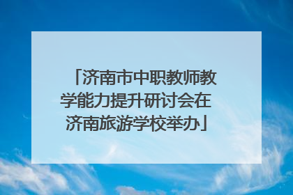 济南市中职教师教学能力提升研讨会在济南旅游学校举办