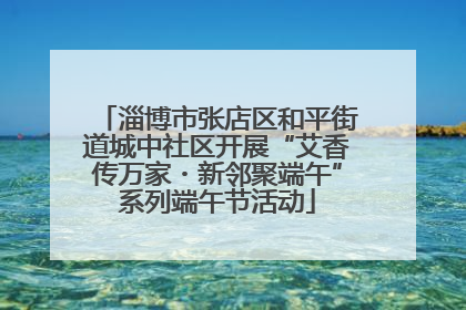 淄博市张店区和平街道城中社区开展“艾香传万家・新邻聚端午”系列端午节活动