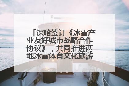 深哈签订《冰雪产业友好城市战略合作协议》，共同推进两地冰雪体育文化旅游高质量发展