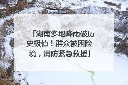 湖南多地降雨破历史极值！群众被困险境，消防紧急救援