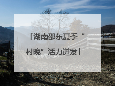 湖南邵东夏季“村晚”活力迸发