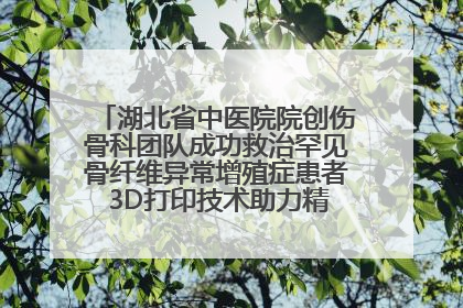 湖北省中医院院创伤骨科团队成功救治罕见骨纤维异常增殖症患者 3D打印技术助力精准矫形手术