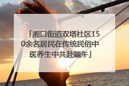 湘口街道双塔社区150余名居民在传统民俗中医养生中共赴端午