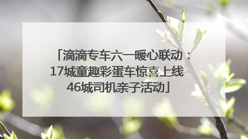 滴滴专车六一暖心联动：17城童趣彩蛋车惊喜上线 46城司机亲子活动