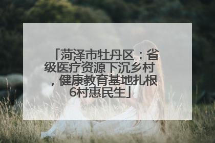 菏泽市牡丹区：省级医疗资源下沉乡村，健康教育基地扎根6村惠民生