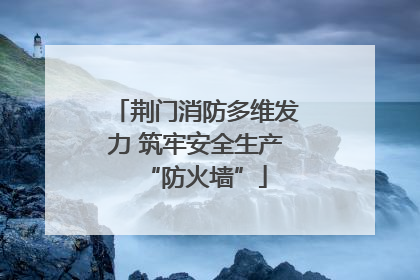 荆门消防多维发力 筑牢安全生产“防火墙”