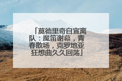 莫德里奇自宣离队：魔笛谢幕，青春散场，克罗地亚狂想曲久久回荡