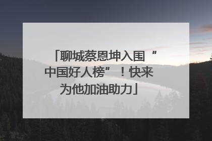 聊城蔡恩坤入围“中国好人榜”！快来为他加油助力