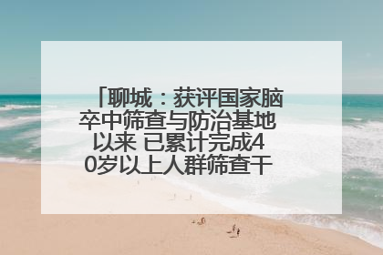 聊城：获评国家脑卒中筛查与防治基地以来 已累计完成40岁以上人群筛查干预40余万人次