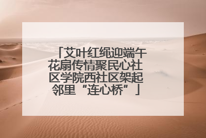 艾叶红绳迎端午花扇传情聚民心社区学院西社区架起邻里“连心桥”
