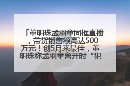 董明珠孟羽童同框直播，带货销售额高达500万元！创5月来最佳，董明珠称孟羽童离开时“犯了很大的错”