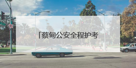 蔡甸公安全程护考 3493名考生逐梦路上警徽闪耀