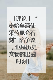 评论丨“秦始皇遣使采药昆仑石刻”陷争议，也是历史文物的出圈时刻