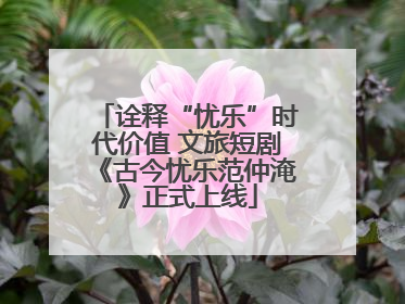 诠释“忧乐”时代价值 文旅短剧《古今忧乐范仲淹》正式上线